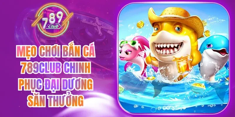 Mẹo Chơi Bắn Cá 789Club Chinh Phục Đại Dương Săn Thưởng